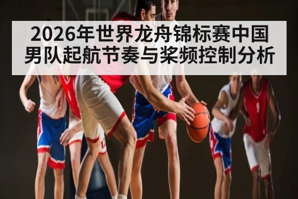 2026年世界龙舟锦标赛中国男队起航节奏与桨频控制分析（kaiyun）